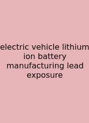 Electric Vehicle Lithium Ion Battery Manufacturing Lead Exposure