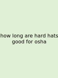 How Long Are Hard Hats Good For Osha