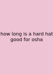 How Long Is A Hard Hat Good For Osha