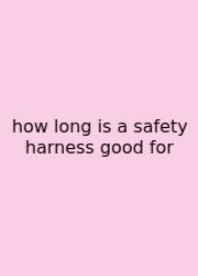 How Long Is A Safety Harness Good For