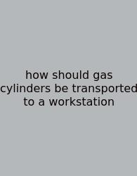 How Should Gas Cylinders Be Transported To A Workstation