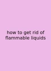 How To Get Rid Of Flammable Liquids