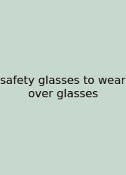 Safety Glasses To Wear Over Glasses