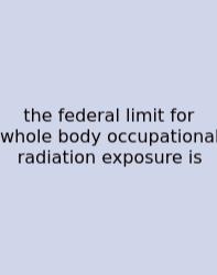 The Federal Limit For Whole Body Occupational Radiation Exposure Is