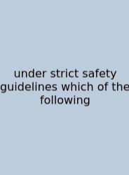Under Strict Safety Guidelines Which Of The Following