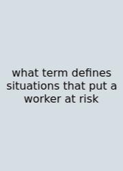 What Term Defines Situations That Put A Worker At Risk