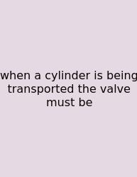 When A Cylinder Is Being Transported The Valve Must Be
