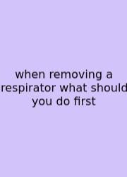 When Removing A Respirator What Should You Do First