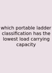 Which Portable Ladder Classification Has The Lowest Load Carrying Capacity