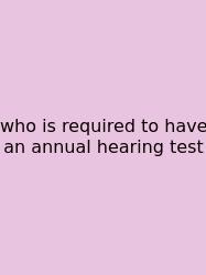 Who Is Required To Have An Annual Hearing Test