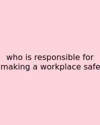 Who Is Responsible For Making A Workplace Safe