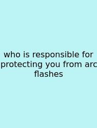 Who Is Responsible For Protecting You From Arc Flashes